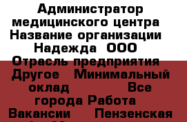 Администратор медицинского центра › Название организации ­ Надежда, ООО › Отрасль предприятия ­ Другое › Минимальный оклад ­ 30 000 - Все города Работа » Вакансии   . Пензенская обл.,Мокшанский р-н